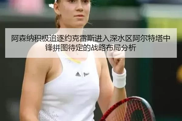 阿森纳积极追逐约克雷斯进入深水区阿尔特塔中锋拼图待定的战略布局分析