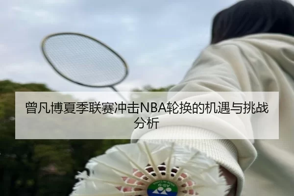 曾凡博夏季联赛冲击NBA轮换的机遇与挑战分析