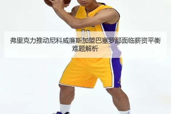 弗里克力推动尼科威廉斯加盟巴塞罗那面临薪资平衡难题解析