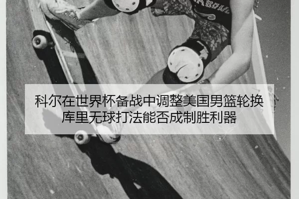 科尔在世界杯备战中调整美国男篮轮换 库里无球打法能否成制胜利器