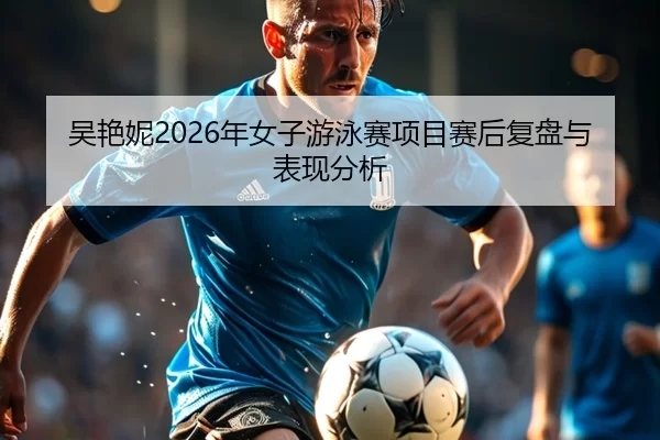 吴艳妮2026年女子游泳赛项目赛后复盘与表现分析